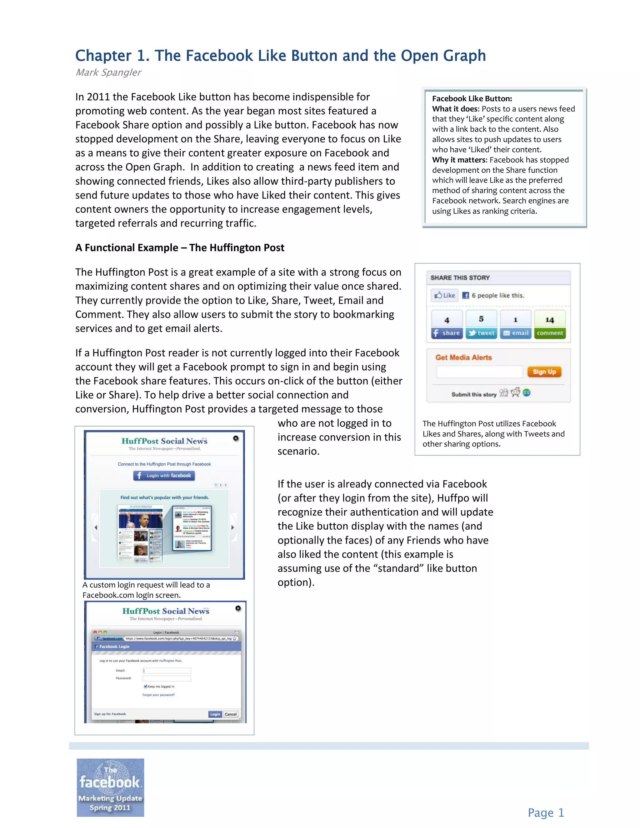 Chapter 1. The Facebook Like Button and the Open Graph
Mark Spangler

In 2011 the Facebook Like button has become indispensible for                  Facebook Like Button:
promoting web content. As the year began most sites featured a                 What it does: Posts to a users news feed
                                                                               that they ‘Like’ specific content along
Facebook Share option and possibly a Like button. Facebook has now             with a link back to the content. Also
stopped development on the Share, leaving everyone to focus on Like            allows sites to push updates to users
                                                                               who have ‘Liked’ their content.
as a means to give their content greater exposure on Facebook and
                                                                               Why it matters: Facebook has stopped
across the Open Graph. In addition to creating a news feed item and            development on the Share function
showing connected friends, Likes also allow third-party publishers to          which will leave Like as the preferred
                                                                               method of sharing content across the
send future updates to those who have Liked their content. This gives          Facebook network. Search engines are
content owners the opportunity to increase engagement levels,                  using Likes as ranking criteria.
targeted referrals and recurring traffic.

A Functional Example – The Huffington Post

The Huffington Post is a great example of a site with a strong focus on
maximizing content shares and on optimizing their value once shared.
They currently provide the option to Like, Share, Tweet, Email and
Comment. They also allow users to submit the story to bookmarking
services and to get email alerts.

If a Huffington Post reader is not currently logged into their Facebook
account they will get a Facebook prompt to sign in and begin using
the Facebook share features. This occurs on-click of the button (either
Like or Share). To help drive a better social connection and
conversion, Huffington Post provides a targeted message to those
                                              who are not logged in to       The Huffington Post utilizes Facebook
                                                                             Likes and Shares, along with Tweets and
                                              increase conversion in this
                                                                             other sharing options.
                                              scenario.

                                             If the user is already connected via Facebook
                                             (or after they login from the site), Huffpo will
                                             recognize their authentication and will update
                                             the Like button display with the names (and
                                             optionally the faces) of any Friends who have
                                             also liked the content (this example is
                                             assuming use of the “standard” like button
 A custom login request will lead to a       option).
 Facebook.com login screen.




                                                                                                         Page 1
 