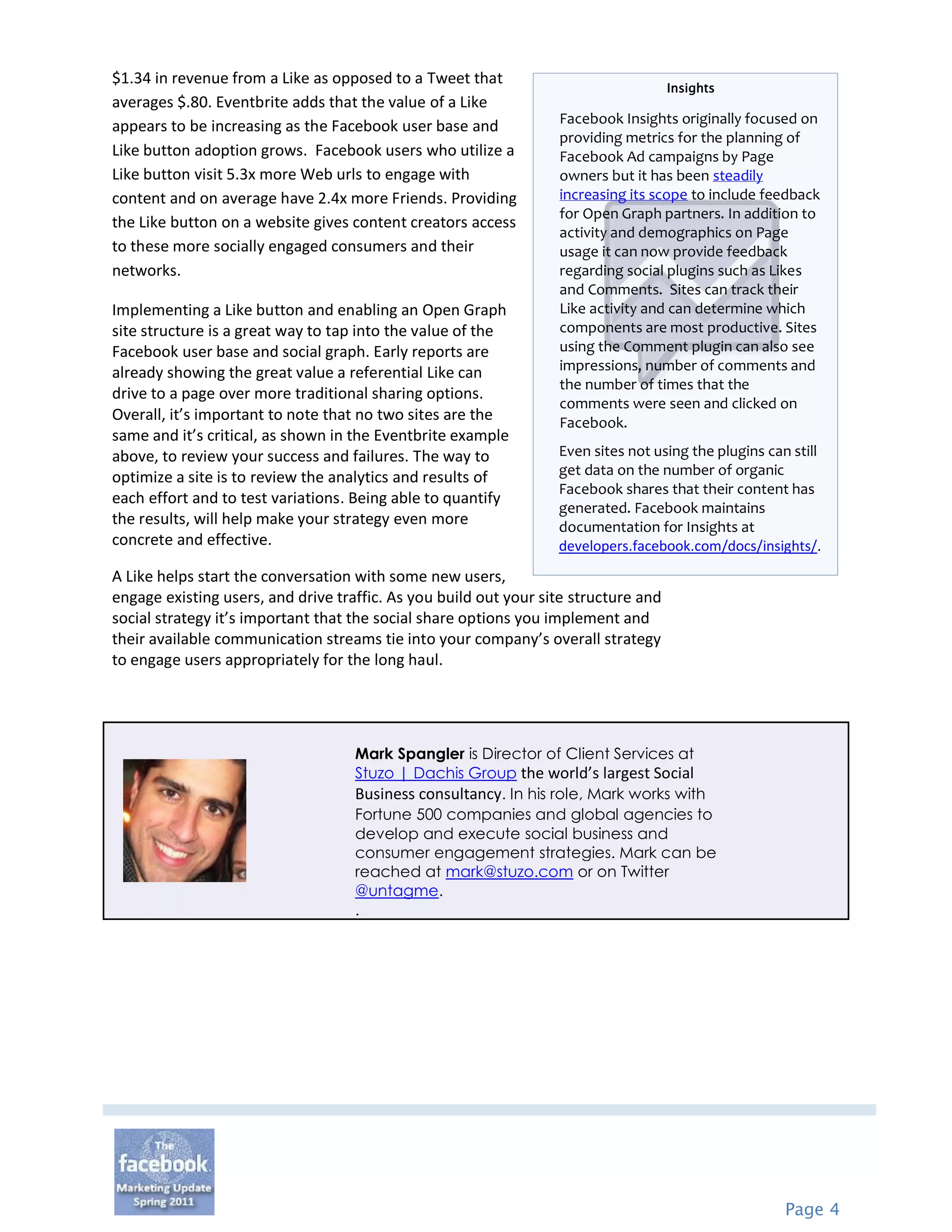 $1.34 in revenue from a Like as opposed to a Tweet that
                                                                                     Insights
averages $.80. Eventbrite adds that the value of a Like
                                                                  Facebook Insights originally focused on
appears to be increasing as the Facebook user base and
                                                                  providing metrics for the planning of
Like button adoption grows. Facebook users who utilize a          Facebook Ad campaigns by Page
Like button visit 5.3x more Web urls to engage with               owners but it has been steadily
content and on average have 2.4x more Friends. Providing          increasing its scope to include feedback
                                                                  for Open Graph partners. In addition to
the Like button on a website gives content creators access
                                                                  activity and demographics on Page
to these more socially engaged consumers and their                usage it can now provide feedback
networks.                                                         regarding social plugins such as Likes
                                                                  and Comments. Sites can track their
Implementing a Like button and enabling an Open Graph             Like activity and can determine which
site structure is a great way to tap into the value of the        components are most productive. Sites
Facebook user base and social graph. Early reports are            using the Comment plugin can also see
already showing the great value a referential Like can            impressions, number of comments and
                                                                  the number of times that the
drive to a page over more traditional sharing options.
                                                                  comments were seen and clicked on
Overall, it’s important to note that no two sites are the         Facebook.
same and it’s critical, as shown in the Eventbrite example
above, to review your success and failures. The way to            Even sites not using the plugins can still
optimize a site is to review the analytics and results of         get data on the number of organic
                                                                  Facebook shares that their content has
each effort and to test variations. Being able to quantify
                                                                  generated. Facebook maintains
the results, will help make your strategy even more               documentation for Insights at
concrete and effective.                                           developers.facebook.com/docs/insights/.
A Like helps start the conversation with some new users,
engage existing users, and drive traffic. As you build out your site structure and
social strategy it’s important that the social share options you implement and
their available communication streams tie into your company’s overall strategy
to engage users appropriately for the long haul.




                                    Mark Spangler is Director of Client Services at
                                    Stuzo | Dachis Group the world’s largest Social
                                    Business consultancy. In his role, Mark works with
                                    Fortune 500 companies and global agencies to
                                    develop and execute social business and
                                    consumer engagement strategies. Mark can be
                                    reached at mark@stuzo.com or on Twitter
                                    @untagme.
                                    .




                                                                                                      Page 4
 