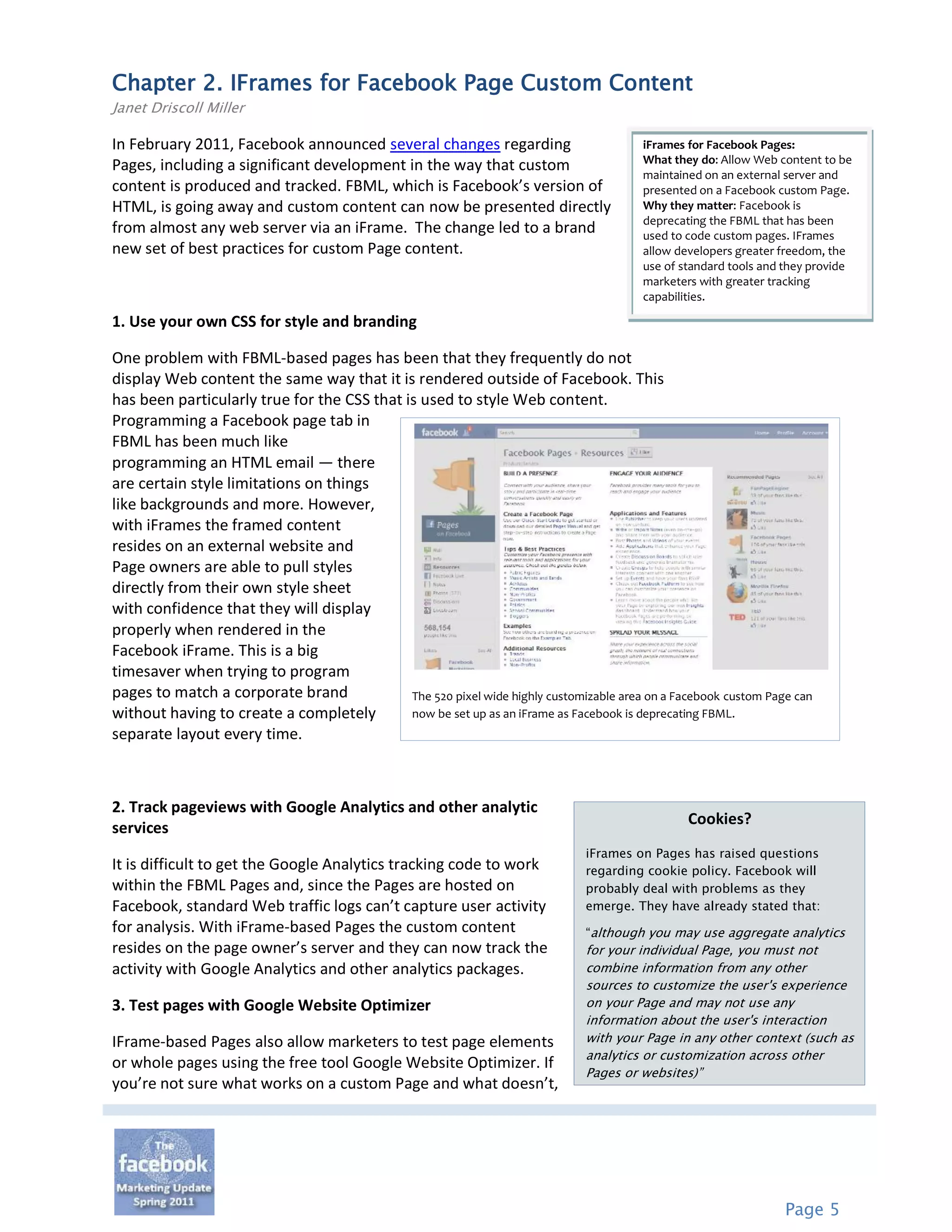 Chapter 2. IFrames for Facebook Page Custom Content
Janet Driscoll Miller

In February 2011, Facebook announced several changes regarding                           iFrames for Facebook Pages:
                                                                                         What they do: Allow Web content to be
Pages, including a significant development in the way that custom
                                                                                         maintained on an external server and
content is produced and tracked. FBML, which is Facebook’s version of                    presented on a Facebook custom Page.
HTML, is going away and custom content can now be presented directly                     Why they matter: Facebook is
                                                                                         deprecating the FBML that has been
from almost any web server via an iFrame. The change led to a brand                      used to code custom pages. IFrames
new set of best practices for custom Page content.                                       allow developers greater freedom, the
                                                                                         use of standard tools and they provide
                                                                                         marketers with greater tracking
                                                                                         capabilities.

1. Use your own CSS for style and branding

One problem with FBML-based pages has been that they frequently do not
display Web content the same way that it is rendered outside of Facebook. This
has been particularly true for the CSS that is used to style Web content.
Programming a Facebook page tab in
FBML has been much like
programming an HTML email — there
are certain style limitations on things
like backgrounds and more. However,
with iFrames the framed content
resides on an external website and
Page owners are able to pull styles
directly from their own style sheet
with confidence that they will display
properly when rendered in the
Facebook iFrame. This is a big
timesaver when trying to program
pages to match a corporate brand             The 520 pixel wide highly customizable area on a Facebook custom Page can
without having to create a completely        now be set up as an iFrame as Facebook is deprecating FBML.
separate layout every time.



2. Track pageviews with Google Analytics and other analytic
                                                                                                 Cookies?
services
                                                                               iFrames on Pages has raised questions
It is difficult to get the Google Analytics tracking code to work              regarding cookie policy. Facebook will
within the FBML Pages and, since the Pages are hosted on                       probably deal with problems as they
Facebook, standard Web traffic logs can’t capture user activity                emerge. They have already stated that:
for analysis. With iFrame-based Pages the custom content                       “although you may use aggregate analytics
resides on the page owner’s server and they can now track the                  for your individual Page, you must not
activity with Google Analytics and other analytics packages.                   combine information from any other
                                                                               sources to customize the user's experience
3. Test pages with Google Website Optimizer                                    on your Page and may not use any
                                                                               information about the user's interaction
IFrame-based Pages also allow marketers to test page elements                  with your Page in any other context (such as
                                                                               analytics or customization across other
or whole pages using the free tool Google Website Optimizer. If
                                                                               Pages or websites)”
you’re not sure what works on a custom Page and what doesn’t,




                                                                                                                  Page 5
 
