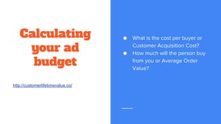 Calculating
your ad
budget
● What is the cost per buyer or
Customer Acquisition Cost?
● How much will the person buy
from you or Average Order
Value?
http://customerlifetimevalue.co/
 