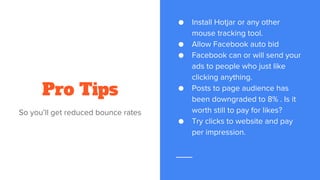 Pro Tips
So you’ll get reduced bounce rates
● Install Hotjar or any other
mouse tracking tool.
● Allow Facebook auto bid
● Facebook can or will send your
ads to people who just like
clicking anything.
● Posts to page audience has
been downgraded to 8% . Is it
worth still to pay for likes?
● Try clicks to website and pay
per impression.
 