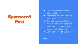 Sponsored
Post
● Use it as an advert through
power editor.
● Sponsored post alone can be
expensive.
● Can add one or two links or
more. All links will be shown on
the advert copy. Better than
using create ads directly.
● Can’t edit post after(Drawback)
 