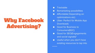 Why Facebook
Advertising?
● Trackable
● Remarketing possibilities
● Affordable( Depending on
optimizations etc)
● Uber- Perfect for Mobile App
Downloads
● Good for Business to
Consumers(B2C)
● Good for SEO(Engagements
and social signals)*
● Useful when you don’t have
existing resources to tap into
 