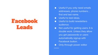 Facebook
Leads
● Useful if you only need emails
addresses, phone numbers ,
first and last name.
● Useful to test ideas.
● Useful to build newsletters
audience.
● Not useful for getting users. It is
double work. Unless they allow
you get passwords or users
automatically signup with
Facebook button.
● Only through power editor
 