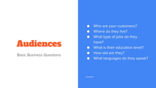 Audiences
Basic Business Questions
● Who are your customers?
● Where do they live?
● What type of jobs do they
have?
● What is their education level?
● How old are they?
● What languages do they speak?
 