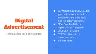 Digital
Advertisement
Terminologies you’ll come across.
● oCPM (Optimized CPM is a bid
type that shows your ad to
people who are more likely
take the action you want.)
● CPM( Cost Per Mille or
Impression or Thousand)
● CPC( Cost Per Click)
● CTR(Click thru rate or
conversion rate)
● Bid or Bidding
 