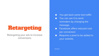 Retargeting
Retargeting your ads to increase
conversions.
● You get back some lost traffic
● You can use it to send
reminders by changing the
message.
● Facebook offers reduced cost
per conversion
● Requires a pixel to be added to
your website.
 