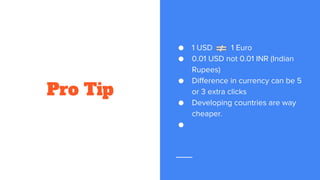 Pro Tip
● 1 USD 1 Euro
● 0.01 USD not 0.01 INR (Indian
Rupees)
● Difference in currency can be 5
or 3 extra clicks
● Developing countries are way
cheaper.
●
 