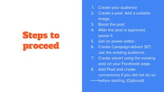 Steps to
proceed
1. Create your audience
2. Create a post. Add a suitable
image.
3. Boost the post.
4. After the post is approved,
pause it.
5. Get on power editor.
6. Create Campaign-Advert SET,
use the existing audience.
7. Create advert using the existing
post on your Facebook page.
8. Add Pixel and create
conversions if you did not do so
before starting. (Optional)
 