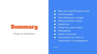 Summary
Things to remember.
● Why you need Facebook Ads
● Terminologies
● Calculating your budget
● Different Advert Types
● Audiences
● Using the power editor
● Retargeting
● Steps to proceed
● Conversions or clicks or
impressions or engagement
 