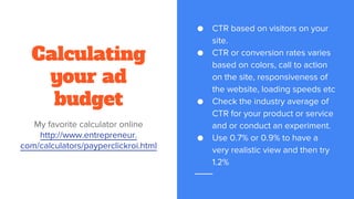 Calculating
your ad
budget
My favorite calculator online
http://www.entrepreneur.
com/calculators/payperclickroi.html
● CTR based on visitors on your
site.
● CTR or conversion rates varies
based on colors, call to action
on the site, responsiveness of
the website, loading speeds etc
● Check the industry average of
CTR for your product or service
and or conduct an experiment.
● Use 0.7% or 0.9% to have a
very realistic view and then try
1.2%
 