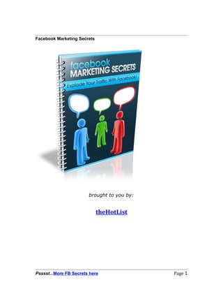 Facebook Marketing Secrets




                        brought to you by:


                             theHotList




Psssst...More FB Secrets here                Page 1
 