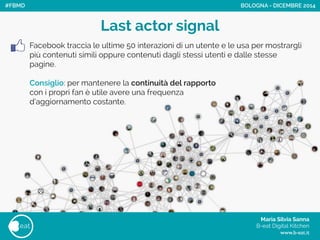Maria Silvia Sanna 
B-eat Digital Kitchen
www.b-eat.it
eat
Facebook traccia le ultime 50 interazioni di un utente e le usa per mostrargli
più contenuti simili oppure contenuti dagli stessi utenti e dalle stesse
pagine.
!
Consiglio: per mantenere la continuità del rapporto
con i propri fan è utile avere una frequenza
d’aggiornamento costante.
Last actor signal
BOLOGNA - DICEMBRE 2014#FBMD
 