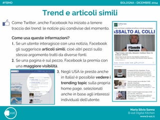 Maria Silvia Sanna 
B-eat Digital Kitchen
www.b-eat.it
eat
Come Twitter, anche Facebook ha iniziato a tenere
traccia dei trend: le notizie più condivise del momento.
!
Come usa queste informazioni?
1. Se un utente interagisce con una notizia, Facebook
gli suggerisce articoli simili, cioè altri pezzi sullo
stesso argomento tratti da diverse fonti.
2. Se una pagina è sul pezzo, Facebook la premia con
una maggiore visibilità.
Trend e articoli simili
BOLOGNA - DICEMBRE 2014
3. Negli USA (e presto anche
in Italia) è possibile vedere i
trending topic sulla propria
home page, selezionati
anche in base agli interessi
individuali dell’utente.
#FBMD
 