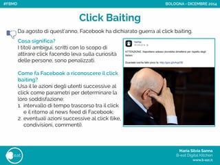 Maria Silvia Sanna 
B-eat Digital Kitchen
www.b-eat.it
eat
Click Baiting
Cosa significa?
I titoli ambigui, scritti con lo scopo di
attirare click facendo leva sulla curiosità
delle persone, sono penalizzati.
!
Come fa Facebook a riconoscere il click
baiting?
Usa il le azioni degli utenti successive al
click come parametri per determinare la
loro soddisfazione:
1. intervallo di tempo trascorso tra il click
e il ritorno al news feed di Facebook;
2. eventuali azioni successive al click (like,
condivisioni, commenti).
BOLOGNA - DICEMBRE 2014
Da agosto di quest’anno, Facebook ha dichiarato guerra al click baiting.
#FBMD
 