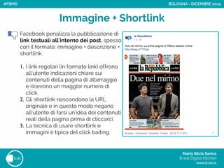 Maria Silvia Sanna 
B-eat Digital Kitchen
www.b-eat.it
eat
Immagine + Shortlink
Facebook penalizza la pubblicazione di
link testuali all’interno dei post, spesso
con il formato: immagine + descrizione +
shortlink.
!
1. I link regolari (in formato link) offrono
all’utente indicazioni chiare sui
contenuti della pagina di atterraggio
e ricevono un maggior numero di
click.
2. Gli shortlink nascondono la URL
originale e in questo modo negano
all’utente di farsi un’idea dei contenuti
reali della pagina prima di cliccarci.
3. La tecnica di usare shortlink e
immagini è tipica del click baiting.
BOLOGNA - DICEMBRE 2014#FBMD
 