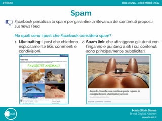 Maria Silvia Sanna 
B-eat Digital Kitchen
www.b-eat.it
eat
Spam
Facebook penalizza lo spam per garantire la rilevanza dei contenuti proposti
sul news feed.
!
Ma quali sono i post che Facebook considera spam?
BOLOGNA - DICEMBRE 2014
2. Spam link: che attraggono gli utenti con
l’inganno e puntano a siti i cui contenuti
sono principalmente pubblicitari.
1. Like baiting: i post che chiedono
esplicitamente like, commenti e
condivisioni.
#FBMD
 