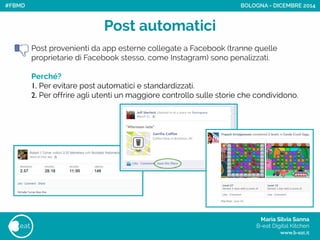 Maria Silvia Sanna 
B-eat Digital Kitchen
www.b-eat.it
eat
Post automatici
Post provenienti da app esterne collegate a Facebook (tranne quelle
proprietarie di Facebook stesso, come Instagram) sono penalizzati.
!
Perché?
1. Per evitare post automatici e standardizzati.
2. Per offrire agli utenti un maggiore controllo sulle storie che condividono.
BOLOGNA - DICEMBRE 2014#FBMD
 
