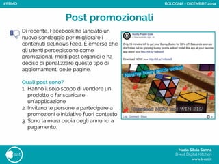 Maria Silvia Sanna 
B-eat Digital Kitchen
www.b-eat.it
eat
Post promozionali
Di recente, Facebook ha lanciato un
nuovo sondaggio per migliorare i
contenuti del news feed. Èemerso che
gli utenti percepiscono come
promozionali molti post organici e ha
deciso di penalizzare questo tipo di
aggiornamenti delle pagine.
!
Quali post sono?
1. Hanno il solo scopo di vendere un
prodotto o far scaricare
un’applicazione
2. Invitano le persone a partecipare a
promozioni e iniziative fuori contesto
3. Sono la mera copia degli annunci a
pagamento.
!
!
!
BOLOGNA - DICEMBRE 2014#FBMD
 