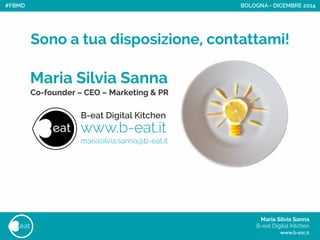 Maria Silvia Sanna 
Sono a tua disposizione, contattami!
B-eat Digital Kitchen 
Co-founder – CEO – Marketing & PR
www.b-eat.it
mariasilvia.sanna@b-eat.it
Maria Silvia Sanna 
B-eat Digital Kitchen
www.b-eat.it
eat
BOLOGNA - DICEMBRE 2014#FBMD
 