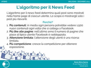 Maria Silvia Sanna 
B-eat Digital Kitchen
www.b-eat.it
eat
L’algoritmo per il News Feed
BOLOGNA - DICEMBRE 2014
L’algoritmo per il news feed determina quali post sono mostrati
nella home page di ciascun utente. Lo scopo è mostrargli solo i
post più rilevanti.
Perché?
1. Più contenuti: in media ogni persona potrebbe vedere 1.500
nuovi contenuti ogni volta che si collega a Facebook.
2. Più like alle pagine: nell’ultimo anno il numero di pagine che
piace al tipico utente Facebook è raddoppiato.
3. Attenzione limitata: l’attenzione degli utenti è una risorsa
limitata.
4. Più competizione: cresce la competizione per ottenere
esposizione.
#FBMD
 