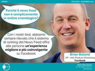 Maria Silvia Sanna 
B-eat Digital Kitchen
www.b-eat.it
eat
BOLOGNA - DICEMBRE 2014
Perché il news feed
non è semplicemente
in ordine cronologico?
Con i nostri test, abbiamo
sempre rilevato che il sistema
di ranking del News Feed offre
alle persone un’esperienza
migliore e più coinvolgente
su Facebook. Brian Boland
VP - Ads Product Marketing
Facebook
#FBMD
 