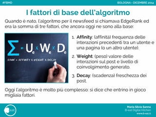 Maria Silvia Sanna 
B-eat Digital Kitchen
www.b-eat.it
eat
I fattori di base dell’algoritmo
BOLOGNA - DICEMBRE 2014
1. Affinity: (affinità) frequenza delle
interazioni precedenti tra un utente e
una pagina (o un altro utente). 
2. Weight: (peso) valore delle
interazioni sul post e livello di
coinvolgimento generato.  
3. Decay: (scadenza) freschezza dei
post.
Quando è nato, l’algoritmo per il newsfeed si chiamava EdgeRank ed
era la somma di tre fattori, che ancora oggi ne sono alla base:
Oggi l’algoritmo è molto più complesso: si dice che entrino in gioco
migliaia fattori.
#FBMD
 