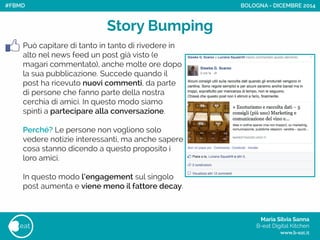 Maria Silvia Sanna 
B-eat Digital Kitchen
www.b-eat.it
eat
Può capitare di tanto in tanto di rivedere in
alto nel news feed un post già visto (e
magari commentato), anche molte ore dopo
la sua pubblicazione. Succede quando il
post ha ricevuto nuovi commenti, da parte
di persone che fanno parte della nostra
cerchia di amici. In questo modo siamo
spinti a partecipare alla conversazione.
!
Perché? Le persone non vogliono solo
vedere notizie interessanti, ma anche sapere
cosa stanno dicendo a questo proposito i
loro amici.
!
In questo modo l’engagement sul singolo
post aumenta e viene meno il fattore decay.
Story Bumping
BOLOGNA - DICEMBRE 2014#FBMD
 