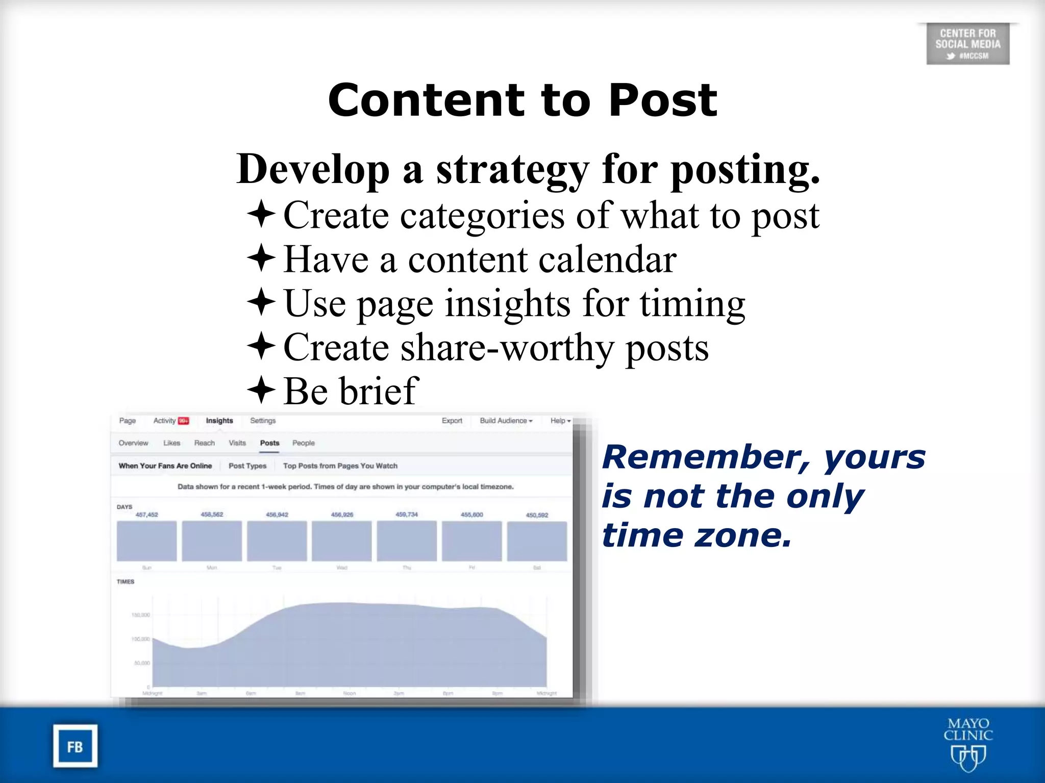 Content to Post
Develop a strategy for posting.
Create categories of what to post
Have a content calendar
Use page insights for timing
Create share-worthy posts
Be brief
Remember, yours
is not the only
time zone.
 