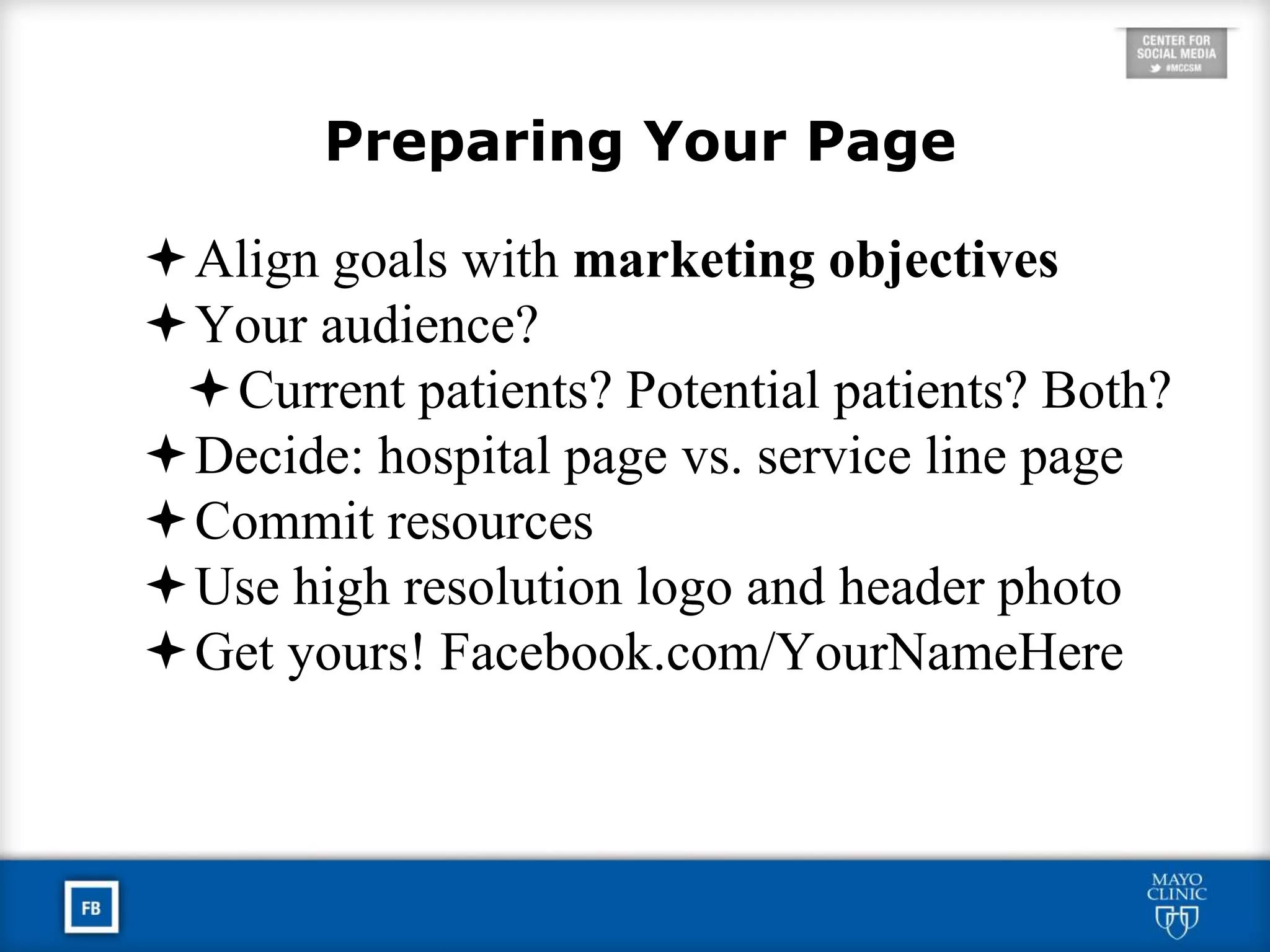 Preparing Your Page
Align goals with marketing objectives
Your audience?
Current patients? Potential patients? Both?
Decide: hospital page vs. service line page
Commit resources
Use high resolution logo and header photo
Get yours! Facebook.com/YourNameHere
 