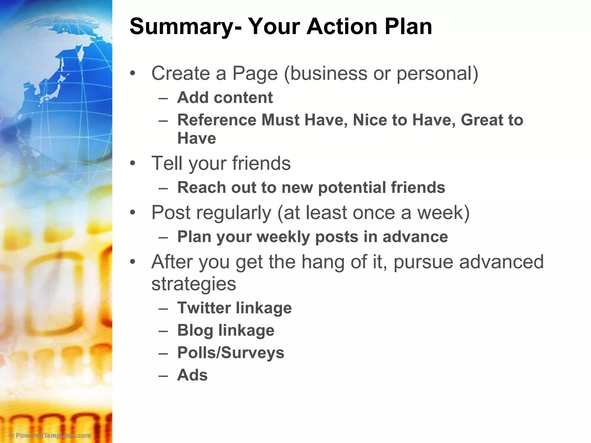 Summary- Your Action Plan Create a Page (business or personal) Add content Reference Must Have, Nice to Have, Great to Have Tell your friends Reach out to new potential friends Post regularly (at least once a week) Plan your weekly posts in advance After you get the hang of it, pursue advanced strategies Twitter linkage Blog linkage Polls/Surveys Ads 