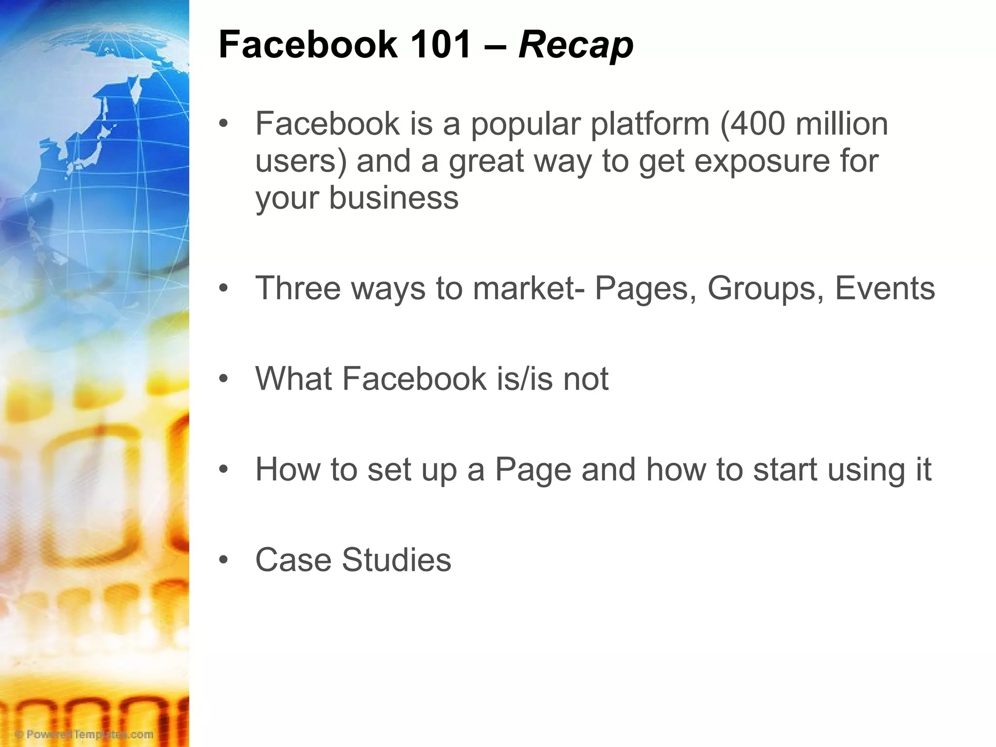 Facebook 101 –  Recap Facebook is a popular platform (400 million users) and a great way to get exposure for your business Three ways to market- Pages, Groups, Events  What Facebook is/is not How to set up a Page and how to start using it Case Studies 