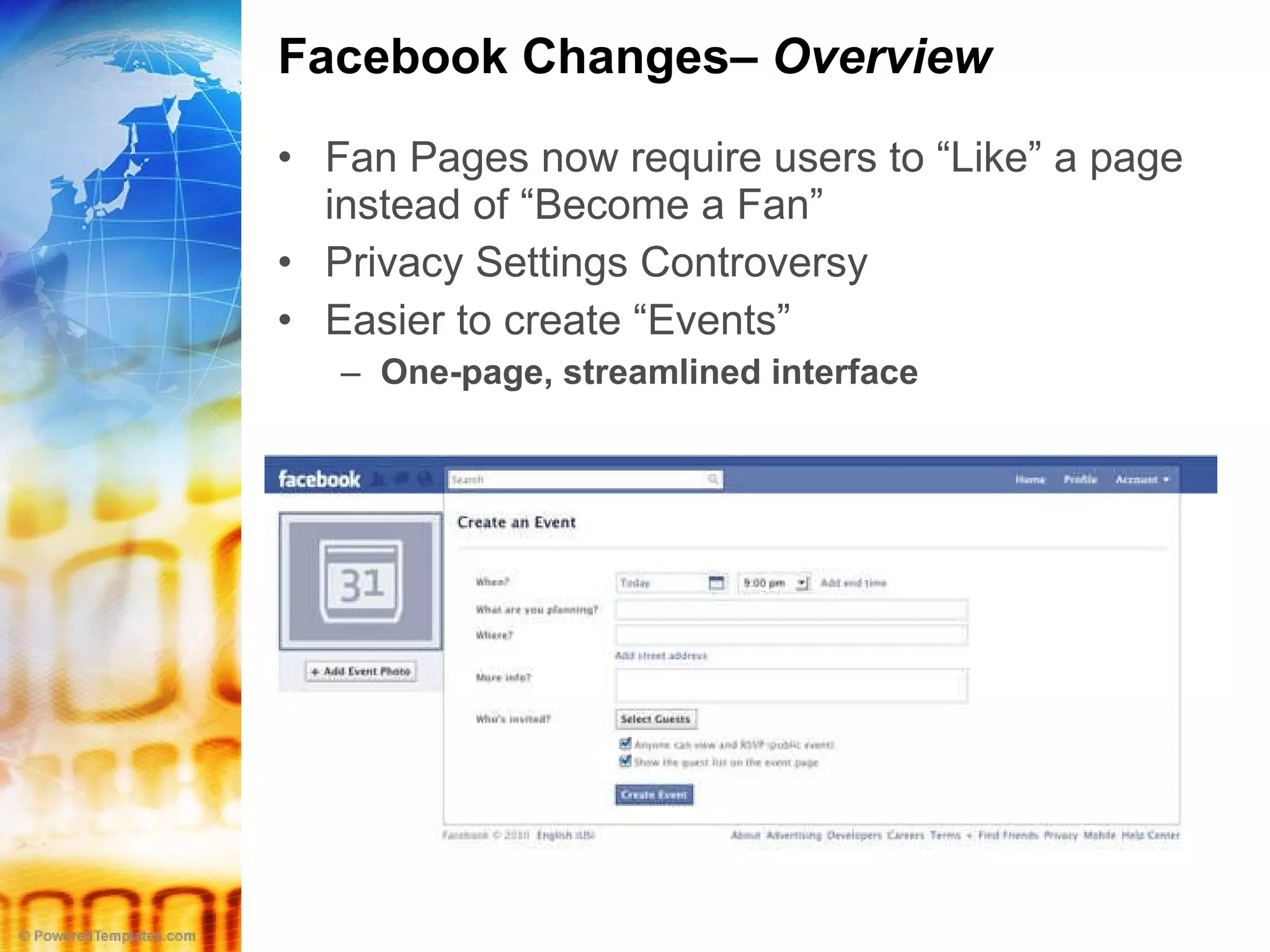 Facebook Changes–  Overview Fan Pages now require users to “Like” a page instead of “Become a Fan” Privacy Settings Controversy  Easier to create “Events” One-page, streamlined interface 