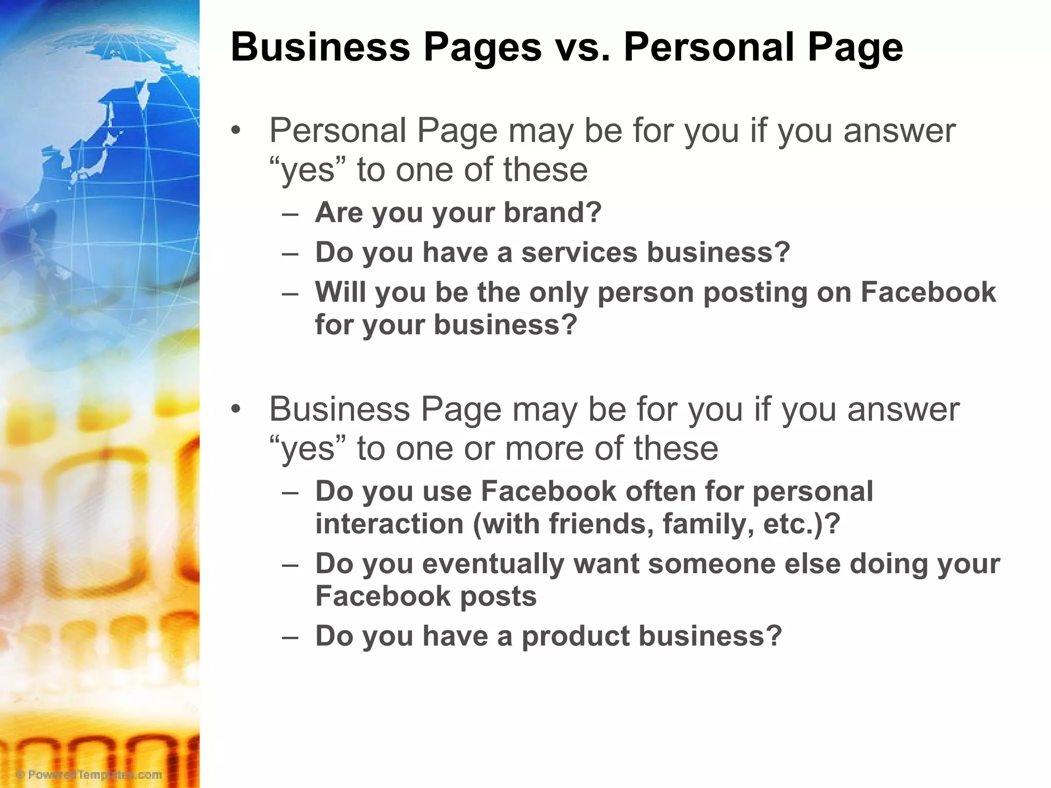 Business Pages vs. Personal Page Personal Page may be for you if you answer “yes” to one of these Are you your brand? Do you have a services business? Will you be the only person posting on Facebook for your business? Business Page may be for you if you answer “yes” to one or more of these Do you use Facebook often for personal interaction (with friends, family, etc.)? Do you eventually want someone else doing your Facebook posts Do you have a product business? 