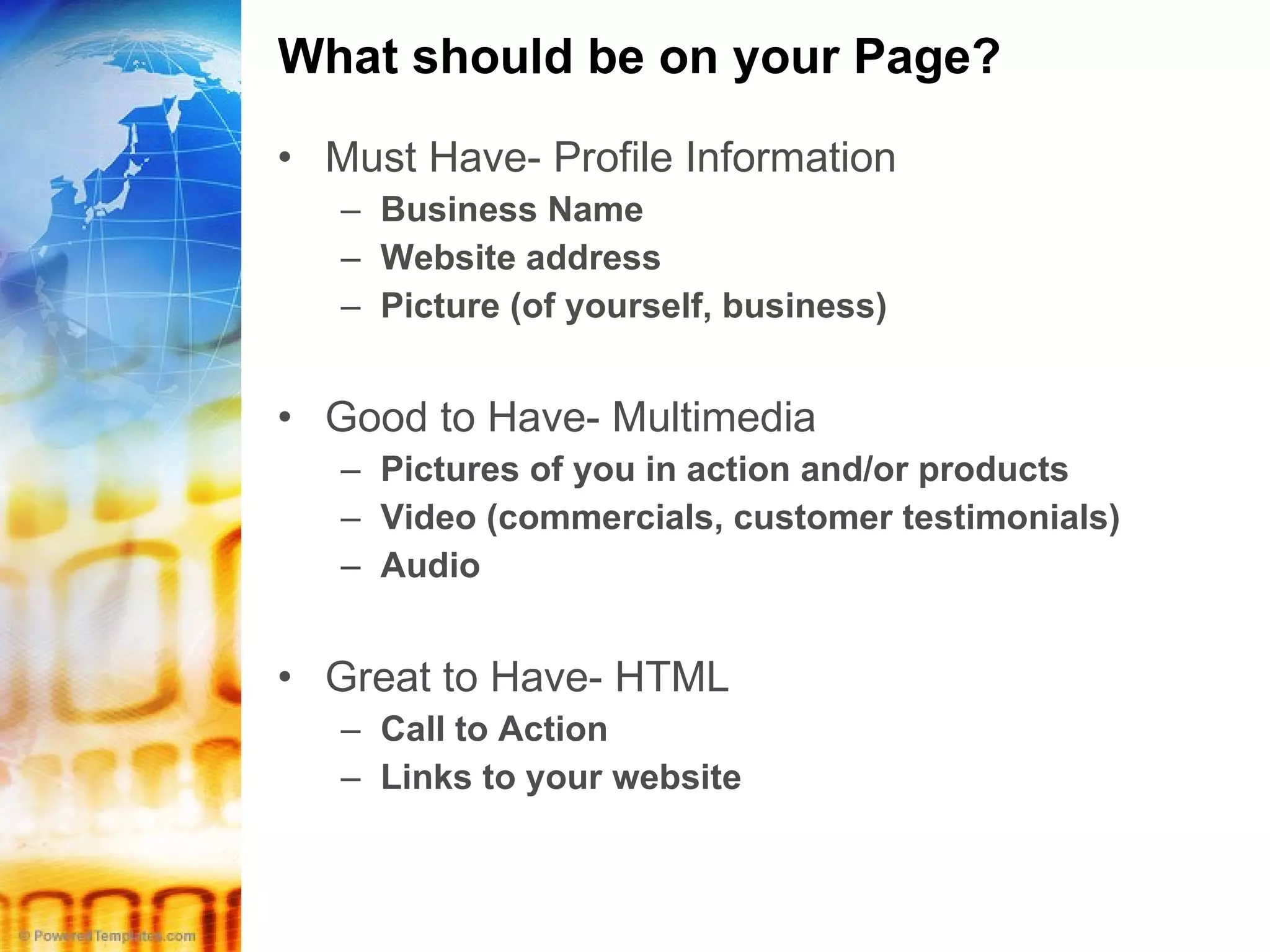 What should be on your Page? Must Have- Profile Information Business Name Website address Picture (of yourself, business) Good to Have- Multimedia Pictures of you in action and/or products Video (commercials, customer testimonials) Audio  Great to Have- HTML Call to Action Links to your website 