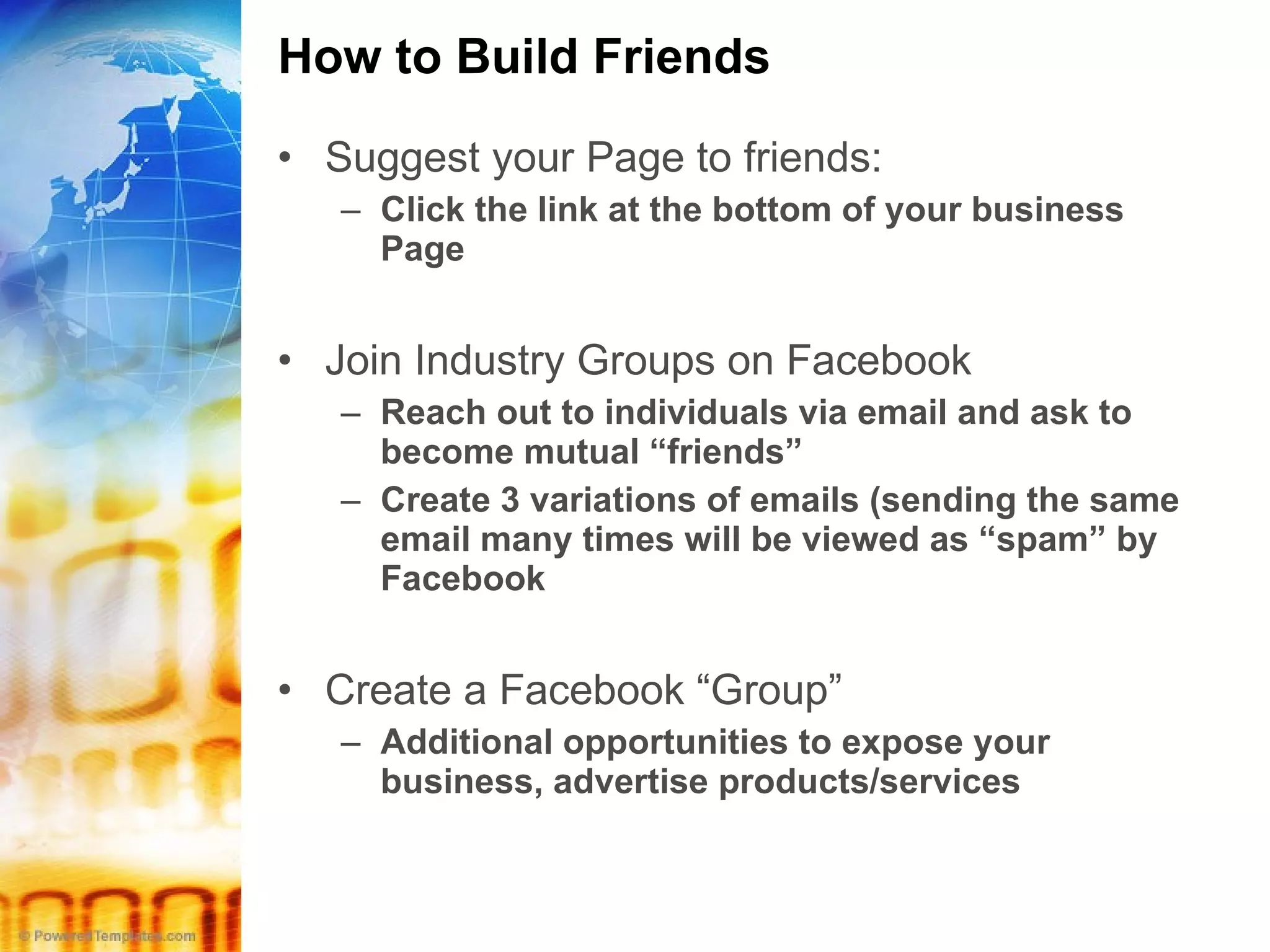 How to Build Friends Suggest your Page to friends: Click the link at the bottom of your business Page Join Industry Groups on Facebook Reach out to individuals via email and ask to become mutual “friends” Create 3 variations of emails (sending the same email many times will be viewed as “spam” by Facebook Create a Facebook “Group” Additional opportunities to expose your business, advertise products/services 