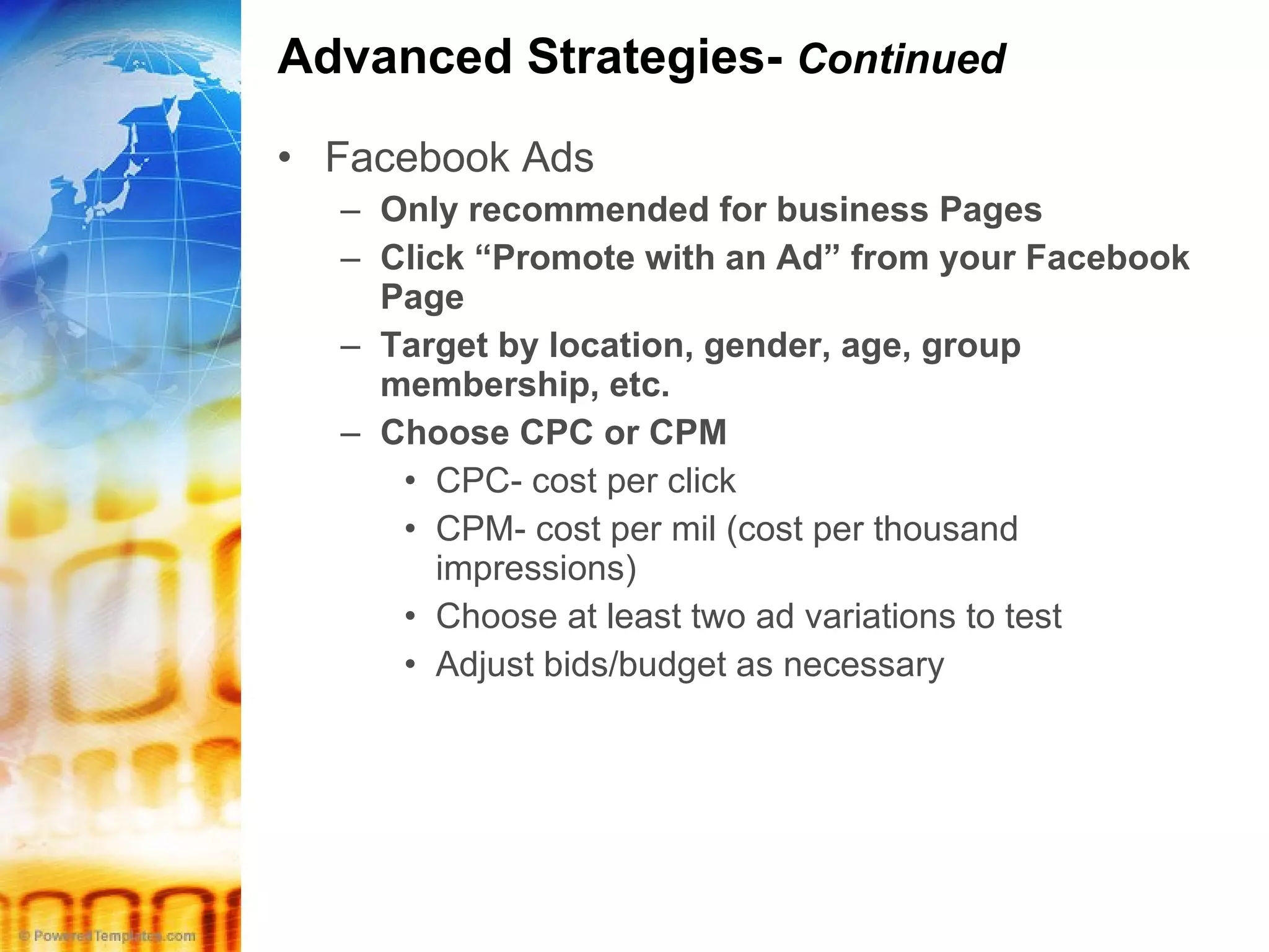 Advanced Strategies-  Continued Facebook Ads Only recommended for business Pages Click “Promote with an Ad” from your Facebook Page Target by location, gender, age, group membership, etc. Choose CPC or CPM CPC- cost per click CPM- cost per mil (cost per thousand impressions) Choose at least two ad variations to test Adjust bids/budget as necessary 