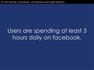 Users are spending at least 3 hours daily on facebook. To the brands, businesses, companies and organizations 