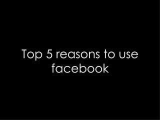 Top 5 reasons to use facebook 