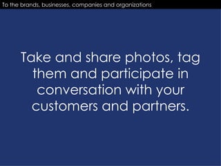 Take and share photos, tag them and participate in conversation with your customers and partners. To the brands, businesses, companies and organizations 