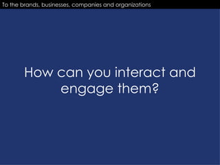 How can you interact and engage them? To the brands, businesses, companies and organizations 