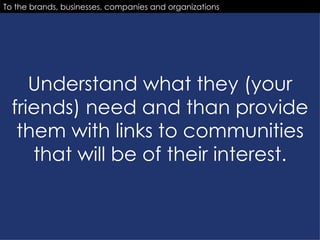 Understand what they (your friends) need and than provide them with links to communities that will be of their interest. To the brands, businesses, companies and organizations 