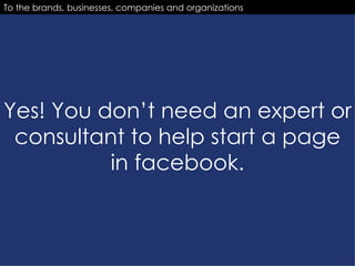Yes! You don’t need an expert or consultant to help start a page in facebook. To the brands, businesses, companies and organizations 