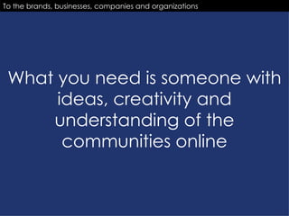 What you need is someone with ideas, creativity and understanding of the communities online To the brands, businesses, companies and organizations 