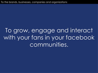 To grow, engage and interact with your fans in your facebook communities. To the brands, businesses, companies and organizations 