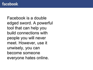 Facebook is a double edged sword. A powerful tool that can help you build connections with people you will never meet. However, use it unwisely, you can become someone everyone hates online.  