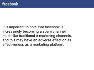 It is important to note that facebook is increasingly becoming a spam channel, much like traditional e-marketing channels, and this may have an adverse effect on its effectiveness as a marketing platform.  