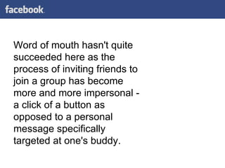 Word of mouth hasn't quite succeeded here as the process of inviting friends to join a group has become more and more impersonal - a click of a button as opposed to a personal message specifically targeted at one's buddy. 
