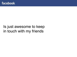 Is just awesome to keep in touch with my friends 