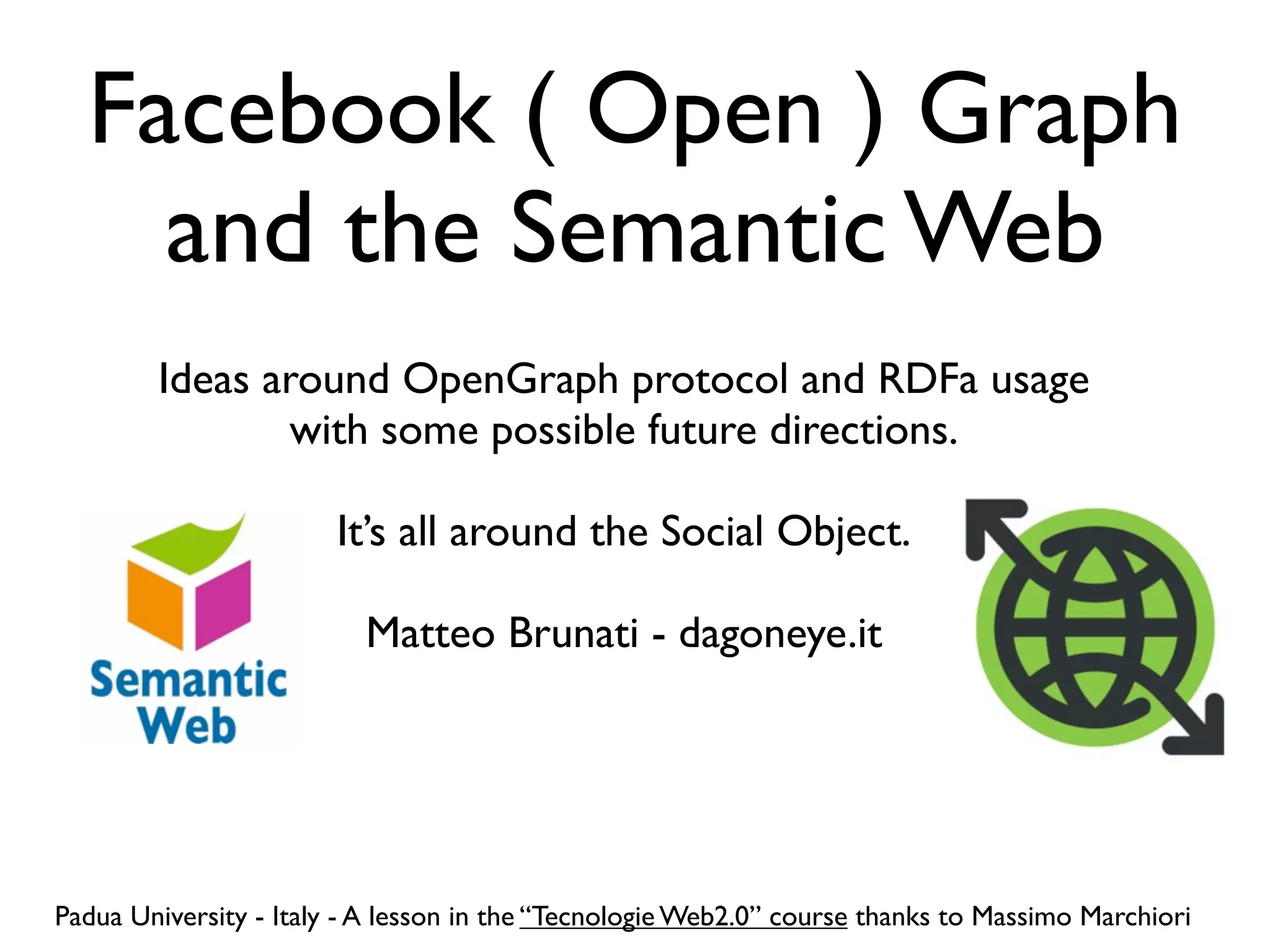 Facebook ( Open ) Graph
    and the Semantic Web
        Ideas around OpenGraph protocol and RDFa usage
               with some possible future directions.

                        It’s all around the Social Object.

                          Matteo Brunati - dagoneye.it




Padua University - Italy - A lesson in the “Tecnologie Web2.0” course thanks to Massimo Marchiori
 